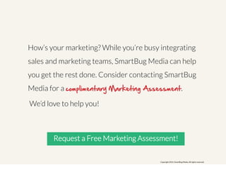How’s your marketing? While you’re busy integrating 
sales and marketing teams, SmartBug Media can help 
you get the rest done. Consider contacting SmartBug 
Media for a complimentary Marketing Assessment. 
We’d love to help you! 
Request a Free Marketing Assessment! 
Copyright 2014. SmartBug Media. All rights reserved. 
