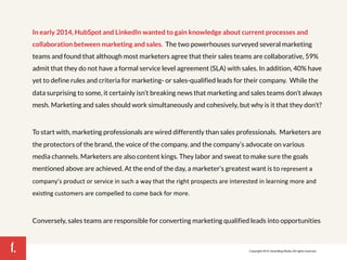 1. 
In early 2014, HubSpot and LinkedIn wanted to gain knowledge about current processes and 
collaboration between marketing and sales. The two powerhouses surveyed several marketing 
teams and found that although most marketers agree that their sales teams are collaborative, 59% 
admit that they do not have a formal service level agreement (SLA) with sales. In addition, 40% have 
yet to define rules and criteria for marketing- or sales-qualified leads for their company. While the 
data surprising to some, it certainly isn’t breaking news that marketing and sales teams don’t always 
mesh. Marketing and sales should work simultaneously and cohesively, but why is it that they don’t? 
To start with, marketing professionals are wired differently than sales professionals. Marketers are 
the protectors of the brand, the voice of the company, and the company’s advocate on various 
media channels. Marketers are also content kings. They labor and sweat to make sure the goals 
mentioned above are achieved. At the end of the day, a marketer’s greatest want is to represent!a! 
company’s!product!or!service!in!such!a!way!that!the!right!prospects!are!interested!in!learning!more!and! 
exis7ng!customers!are!compelled!to!come!back!for!more.! 
Conversely, sales teams are responsible for converting marketing qualified leads into opportunities 
Copyright 2014. SmartBug Media. All rights reserved. 
 