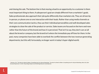 1. 
and closing the sale. The bottom line is that moving a lead to an opportunity to a customer is them 
most important thing to them. A salesperson’s goal are simply different from a marketer’s goals. 
Sales professionals also approach their job quite differently than marketers do. They are driven by 
in-person, or phone one on one interaction with their leads. Rather than using media channels as 
their core communication tactics, they use their individual personalities and well-developed sales 
strategies to close the sale of the product or service. Sales teams are focused on the here-and-now 
rather than the future of the brand and how it is perceived. That isn’t to say, they don’t care at all 
about the brand or company, but the brand isn’t where the immediate pay off lives for them. In the 
past, many companies have been able to overlook the conflict between the two revenue-generating 
departments, but this will, fortunately, no longer work in today’s hyper-digital world. 
1 Devaney,!Erik.!"The!Data!You!Need!to!Make!a!Compelling!Case!for!Inbound!Marke7ng."!The!Data!You!Need!to!Make!a!Compelling!Case!for!Inbound!Marke7ng.!March!20,!2014.! 
Accessed!September!15,!2014.!hMp://blog.hubspot.com/marke7ng/inboundPmarke7ngPdata! 
Copyright 2014. SmartBug Media. All rights reserved. 
 