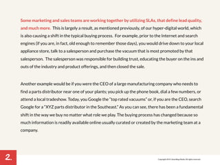 2. 
Some marketing and sales teams are working together by utilizing SLAs, that define lead quality, 
and much more. This is largely a result, as mentioned previously, of our hyper-digital world, which 
is also causing a shift in the typical buying process. For example, prior to the Internet and search 
engines (if you are, in fact, old enough to remember those days), you would drive down to your local 
appliance store, talk to a salesperson and purchase the vacuum that is most promoted by that 
salesperson. The salesperson was responsible for building trust, educating the buyer on the ins and 
outs of the industry and product offerings, and then closed the sale. 
Another example would be if you were the CEO of a large manufacturing company who needs to 
find a parts distributor near one of your plants; you pick up the phone book, dial a few numbers, or 
attend a local tradeshow. Today, you Google the “top rated vacuums” or, if you are the CEO, search 
Google for a “XYZ parts distributor in the Southeast.” As you can see, there has been a fundamental 
shift in the way we buy no matter what role we play. The buying process has changed because so 
much information is readily available online usually curated or created by the marketing team at a 
company. 
Copyright 2014. SmartBug Media. All rights reserved. 
 