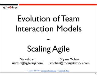 Evolution of Team
 Interaction Models
           -
     Scaling Agile
     Naresh Jain                        Shyam Mohan
naresh@agilefaqs.com              smohan@thoughtworks.com

          Licensed Under Creative Commons by Naresh Jain
                                                            1