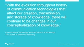 © 2015 Nuance Communications, Inc. All rights reserved. 16
“With the evolution throughout history
of communication technologies that
affect our creation, transmission,
and storage of knowledge, there will
continue to be changes in our
conceptualization of knowledge.”
Communication Technology and the Evolution of Knowledge,
The Journal of Electronic Publishing
 