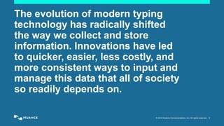 © 2015 Nuance Communications, Inc. All rights reserved. 2
The evolution of modern typing
technology has radically shifted
the way we collect and store
information. Innovations have led
to quicker, easier, less costly, and
more consistent ways to input and
manage this data that all of society
so readily depends on.
 