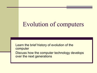 Evolution of computers
Learn the brief history of evolution of the
computer
Discuss how the computer technology develops
over the next generations
 