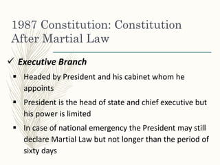 1987 Constitution: Constitution
After Martial Law
 Executive Branch
 Headed by President and his cabinet whom he
appoints
 President is the head of state and chief executive but
his power is limited
 In case of national emergency the President may still
declare Martial Law but not longer than the period of
sixty days
 