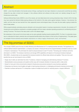 © Happiest Minds Technologies Pvt. Ltd. All Rights Reserved
SDDC – a term that still dwells in the futuristic sense of things, is perhaps the next major milestone in a cloud-centric world that can entirely
change the way data is stored and managed. A fully software defined and software led data center can radically change the way IT
infrastructure works today.
Software-Defined Data Center (SDDC) is one of the newest, yet most talked about term among enterprises today. Coined in 2012, the idea
may have seemed far-fetched initially placing software at the forefront of the data center against hardware, However, it has become ‘the
reality’ and from what we have learned from other apparently bizarre technological ideas of the past, this new reality is going to decide the
future of data centers.
While programmatically automating resource allocation and consumption based on business requirements is futuristic, this evolution of IT
infrastructure and architecture represents a complete paradigm shift from today’s standard operating procedures for architecting and provi-
sioning IT services. This future of the data center is still in the debate stages.
But enterprises in their pursuit to be future-ready can be seen gradually treading towards adopting SDDC. For them it is absolutely neces-
sary to understand its impact, potential risks and expected benefits before they embark on their journey of implementing it. This paper gives
an oversight of future scenarios and probable implications on today’s legacy infrastructure, tools, and facilities.
3
Abstract
The big promise of SDDC
The concept of SDDC paves the way for better efficiency and effectiveness for IT in meeting business demands. The hypothesis of a
software-defined network implementation, a company can access a virtual port that can be programmatically controlled to work as a router
or firewall or load balancer. This eliminates the need for physical devices for each IT function. That being said, hardware cannot be
eliminated in an SDDC. The hardware restrictions and storage IOPS capabilities will depend on the physical hardware deployed.
With SDDC, virtualized data can be separated from physical locations for efficient data retrieval and updates. There are more such
benefits that we can look forward to from an SDDC:
• Single view of skills can administer the entire IT existence, instead of managing and administering individual IT functions
• Standardization across processes and systems will be easy with increased utilization of resources within a data center
• Scope for more just-in-time environments instead of infrastructure procurement process for every business application
• Enterprises can become more fungible and agile to meet business demands in a challenging and dynamic business environment
• Potential to achieve self-service IT in enterprises in place of multiple touch points for resolving issues or request fulfillments
 