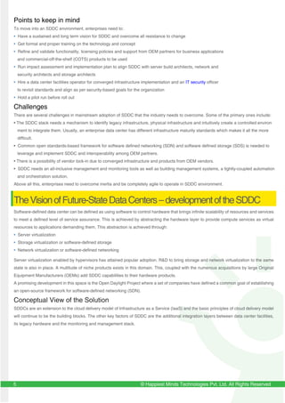 © Happiest Minds Technologies Pvt. Ltd. All Rights Reserved5
Points to keep in mind
To move into an SDDC environment, enterprises need to:
• Have a sustained and long term vision for SDDC and overcome all resistance to change
• Get formal and proper training on the technology and concept
• Refine and validate functionality, licensing policies and support from OEM partners for business applications
and commercial-off-the-shelf (COTS) products to be used
• Run impact assessment and implementation plan to align SDDC with server build architects, network and
security architects and storage architects
• Hire a data center facilities operator for converged infrastructure implementation and an IT security officer
to revisit standards and align as per security-based goals for the organization
• Hold a pilot run before roll out
Challenges
There are several challenges in mainstream adoption of SDDC that the industry needs to overcome. Some of the primary ones include:
• The SDDC stack needs a mechanism to identify legacy infrastructure, physical infrastructure and intuitively create a controlled environ
ment to integrate them. Usually, an enterprise data center has different infrastructure maturity standards which makes it all the more
difficult.
• Common open standards-based framework for software defined networking (SDN) and software defined storage (SDS) is needed to
leverage and implement SDDC and interoperability among OEM partners.
• There is a possibility of vendor lock-in due to converged infrastructure and products from OEM vendors.
• SDDC needs an all-inclusive management and monitoring tools as well as building management systems, a tightly-coupled automation
and orchestration solution.
Above all this, enterprises need to overcome inertia and be completely agile to operate in SDDC environment.
TheVisionofFuture-StateDataCenters–developmentoftheSDDC
Software-defined data center can be defined as using software to control hardware that brings infinite scalability of resources and services
to meet a defined level of service assurance. This is achieved by abstracting the hardware layer to provide compute services as virtual
resources to applications demanding them. This abstraction is achieved through:
• Server virtualization
• Storage virtualization or software-defined storage
• Network virtualization or software-defined networking
Server virtualization enabled by hypervisors has attained popular adoption. R&D to bring storage and network virtualization to the same
state is also in place. A multitude of niche products exists in this domain. This, coupled with the numerous acquisitions by large Original
Equipment Manufacturers (OEMs) add SDDC capabilities to their hardware products.
A promising development in this space is the Open Daylight Project where a set of companies have defined a common goal of establishing
an open-source framework for software-defined networking (SDN).
Conceptual View of the Solution
SDDCs are an extension to the cloud delivery model of Infrastructure as a Service (IaaS) and the basic principles of cloud delivery model
will continue to be the building blocks. The other key factors of SDDC are the additional integration layers between data center facilities,
its legacy hardware and the monitoring and management stack.
 