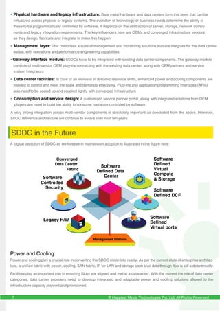 © Happiest Minds Technologies Pvt. Ltd. All Rights Reserved7
• Physical hardware and legacy infrastructure: Bare metal hardware and data centers form this layer that can be
virtualized across physical or legacy systems. The evolution of technology or business needs determine the ability of
these to be programmatically controlled by software. It depends on the abstraction of server, storage, network compo
nents and legacy integration requirements. The key influencers here are OEMs and converged infrastructure vendors
as they design, fabricate and integrate to make this happen
• Management layer: This comprises a suite of management and monitoring solutions that are integrate for the data center
estate, with operations and performance engineering capabilities
• Gateway interface module: SDDCs have to be integrated with existing data center components. The gateway module
consists of multi-vendor OEM plug-ins connecting with the existing data center, along with OEM partners and service
system integrators
• Data center facilities: In case of an increase in dynamic resource shifts, enhanced power and cooling components are
needed to control and meet the scale and demands effectively. Plug-ins and application programming interfaces (APIs)
also need to be scaled up and coupled tightly with converged infrastructure
• Consumption and service design: A customized service partner portal, along with integrated solutions from OEM
players are need to build the ability to consume hardware controlled by software
A very strong integration across multi-vendor components is absolutely important as concluded from the above. However,
SDDC reference architecture will continue to evolve over next ten years
SDDC in the Future
A logical depiction of SDDC as we foresee in mainstream adoption is illustrated in the figure here:
Software
Defined Data
Center
Converged
Data Center
Fabric
Software
Defined
Virtual ports
Software
Controlled
Security
Software
Defined DCF
Software
Defined
Virtual
Compute
& Storage
Legacy H/W
Power and Cooling:
Power and cooling play a crucial role in converting the SDDC vision into reality. As per the current state of enterprise architec-
ture, a unified fabric with power, cooling, SAN fabric, IP for LAN and storage block level data through fiber is still a distant reality.
Facilities play an important role in ensuring SLAs are aligned and met in a datacenter. With the current the mix of data center
categories, data center providers need to develop integrated and adaptable power and cooling solutions aligned to the
infrastructure capacity planned and provisioned.
Management Stations
 