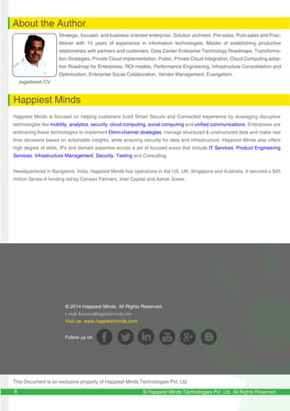 © Happiest Minds Technologies Pvt. Ltd. All Rights Reserved
© 2014 Happiest Minds. All Rights Reserved.
E-mail: Business@happiestminds.com
Visit us: www.happiestminds.com
Follow us on
About the Author
Happiest Minds
Jagadeesh CV
Strategic, focused, and business oriented enterprise, Solution architect, Pre-sales, Post-sales and Prac-
titioner with 15 years of experience in information technologies. Master of establishing productive
relationships with partners and customers. Data Center Enterprise Technology Roadmaps, Transforma-
tion Strategies, Private Cloud Implementation, Public, Private Cloud Integration, Cloud Computing adop-
tion Roadmap for Enterprises, ROI models, Performance Engineering, Infrastructure Consolidation and
Optimization, Enterprise Social Collaboration, Vendor Management, Evangelism.
Happiest Minds is focused on helping customers build Smart Secure and Connected experience by leveraging disruptive
technologies like mobility, analytics, security, cloud computing, social computing and unified communications. Enterprises are
embracing these technologies to implement Omni-channel strategies, manage structured & unstructured data and make real
time decisions based on actionable insights, while ensuring security for data and infrastructure. Happiest Minds also offers
high degree of skills, IPs and domain expertise across a set of focused areas that include IT Services, Product Engineering
Services, Infrastructure Management, Security, Testing and Consulting.
Headquartered in Bangalore, India, Happiest Minds has operations in the US, UK, Singapore and Australia. It secured a $45
million Series-A funding led by Canaan Partners, Intel Capital and Ashok Soota.
This Document is an exclusive property of Happiest Minds Technologies Pvt. Ltd
9
 