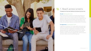 1. Reach across screens
TV programs can now reach audiences across devices and over time.
The risk: Reducing audience reach
Without addressing the complexities of providing programming across
a variety of screens, devices, connection speeds, and video streaming
protocols (to name just a few), it will become harder for programmers and
distributors to offer advertisers the audience reach that they’ve come to
expect from TV. Additionally, the lack of consistent measurement across
screens will make buying complex and could stifle the flow of TV ad dollars.
The opportunity: Increasing audience reach
Programmers and distributors can increase audience reach by pursuing
ubiquitous TV programming across screens and devices. Advertisers will
value relationships with the programmers and distributors who offer
ubiquitous reach to their target audiences across all screens, rewarding
them with TV ad dollars. The multi-screen landscape could also offer
advertisers a range of new ways to engage with their audiences tailored to
the screen or device versus a one-size-fits-all approach.
thinkwithgoogle.com 10
 