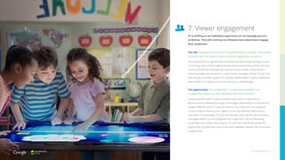 The risk: Advertisers who treat all TV programming as a one-way, mass-market
broadcast will miss opportunities to directly engage their audiences
The smartphone is a significantly more personal device than the large screen
in the living room. In this heightened personal environment, brands will need
to ensure that their messages are relevant to each viewer. These tailored
brand messages can outperform mass-market messages. And as TV over the
internet gains broader support for uniquely addressable TV spots, advertisers
who maintain a broadcast mind-set may be at a disadvantage.
The opportunity: TV’s burgeoning 1:1 advertising capabilities and
engagement models can help advertisers who embrace them
Uniquely addressable TV spots empower advertisers to improve ad
performance by delivering a range of messages, depending on circumstance.
Imagine different ads for customers versus non-customers, for audiences
in snowy regions versus sunny regions, or for past website visitors versus
unknowns. It’s all possible. TV over the internet is also ripe for ad innovations
to engage viewers such as skippable ads, longer-form opt-in advertising,
or ads with more direct calls to action. TV over the internet also poses the
opportunity to enable two-way conversation between viewers and the brands/
programmers.
7. Viewer engagement
TV is shifting to an individual experience on increasingly person-
al devices. This will continue to influence how advertisers engage
their audiences.
thinkwithgoogle.com 16
 