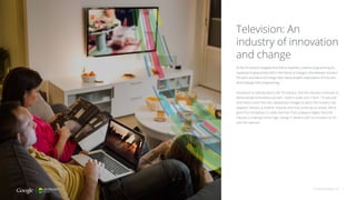 Television: An
industry of innovation
and change
As the TV industry navigates this shift to anywhere, anytime programming, it’s
important to ground that shift in the history of change in the television industry.
The pace and nature of change have raised people’s expectations of how and
when they get their programming.
Innovation is nothing new to the TV industry. And the industry continues to
demonstrate tremendous growth—both in scale and in form. TV size and
form factor aren’t the only noteworthy changes to which the industry has
adapted. Delivery is another massive shift that continues to evolve. We’ve
gone from broadcast to cable and then from analog to digital. Now the
industry is making a third huge change in delivery with its transition to TV
over the internet.
thinkwithgoogle.com 6
 