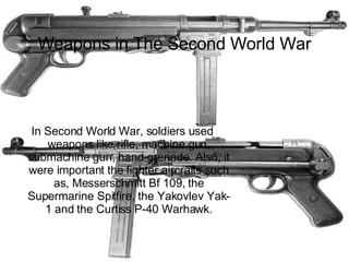 Weapons in The Second World War In Second World War, soldiers used weapons like rifle, machine gun, submachine gun, hand-grenade. Also, it were important the fighter aircrafts such as, Messerschmitt Bf 109, the Supermarine Spitfire, the Yakovlev Yak-1 and the Curtiss P-40 Warhawk. 