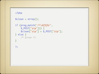<?php

$clean = array();

if (preg_match('/^d{5}$/',
    $_POST['zip'])) {
    $clean['zip'] = $_POST['zip'];
} else {
    /* Error */
}

?>
 