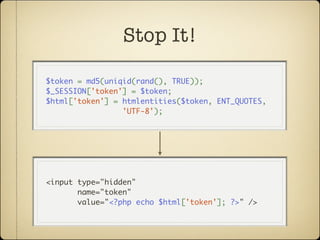 Stop It!

$token = md5(uniqid(rand(), TRUE));
$_SESSION['token'] = $token;
$html['token'] = htmlentities($token, ENT_QUOTES,
                 'UTF-8');




<input type="hidden"
       name="token"
       value="<?php echo $html['token']; ?>" />
 