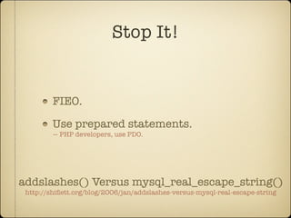Stop It!


         FIEO.

         Use prepared statements.
         — PHP developers, use PDO.




addslashes() Versus mysql_real_escape_string()
 http://shiﬂett.org/blog/2006/jan/addslashes-versus-mysql-real-escape-string
 