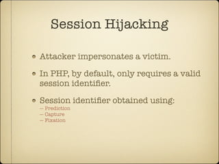 Session Hijacking

Attacker impersonates a victim.

In PHP, by default, only requires a valid
session identiﬁer.

Session identiﬁer obtained using:
— Prediction
— Capture
— Fixation
 