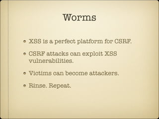 Worms

XSS is a perfect platform for CSRF.

CSRF attacks can exploit XSS
vulnerabilities.

Victims can become attackers.

Rinse. Repeat.
 