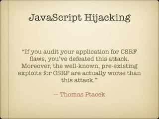 JavaScript Hijacking


 “If you audit your application for CSRF
    ﬂaws, you’ve defeated this attack.
 Moreover, the well-known, pre-existing
exploits for CSRF are actually worse than
               this attack.”

           — Thomas Ptacek
 