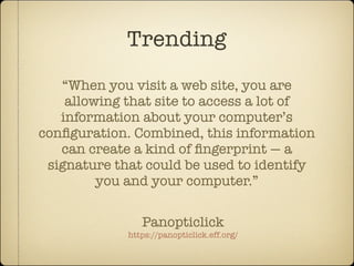 Trending
   “When you visit a web site, you are
    allowing that site to access a lot of
   information about your computer’s
conﬁguration. Combined, this information
   can create a kind of ﬁngerprint — a
 signature that could be used to identify
         you and your computer.”

                Panopticlick
             https://panopticlick.eff.org/
 