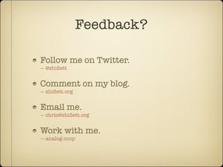 Feedback?

Follow me on Twitter.
— @shiﬂett


Comment on my blog.
— shiﬂett.org


Email me.
— chris@shiﬂett.org


Work with me.
— analog.coop
 