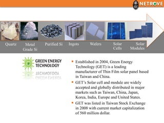 Quartz    Metal     Purified Si   Ingots       Wafers        Solar       Solar
         Grade Si                                            Cells     Modules


                                    Established in 2004, Green Energy
                                       Technology (GET) is a leading
                                       manufacturer of Thin Film solar panel based
                                       in Taiwan and China.
                                      GET’s Solar cell and module are widely
                                       accepted and globally distributed in major
                                       markets such as Taiwan, China, Japan,
                                       Korea, India, Europe and United States.
                                      GET was listed in Taiwan Stock Exchange
                                       in 2008 with current market capitalization
                                       of 560 million dollar.
 