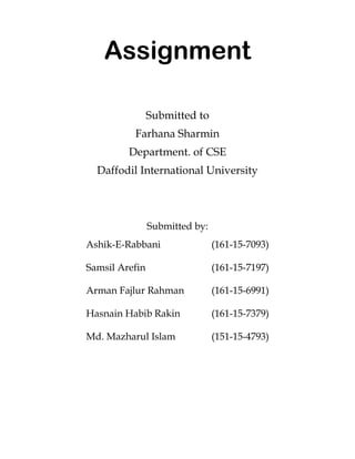 Assignment
Submitted to
Farhana Sharmin
Department. of CSE
Daffodil International University
Submitted by:
Ashik-E-Rabbani (161-15-7093)
Samsil Arefin (161-15-7197)
Arman Fajlur Rahman (161-15-6991)
Hasnain Habib Rakin (161-15-7379)
Md. Mazharul Islam (151-15-4793)
 