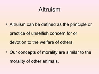 Altruism Altruism can be defined as the principle or practice of unselfish concern for or devotion to the welfare of others.  Our concepts of morality are similar to the morality of other animals.  