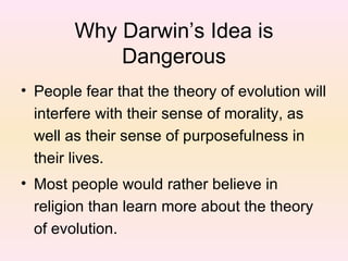 Why Darwin’s Idea is Dangerous People fear that the theory of evolution will interfere with their sense of morality, as well as their sense of purposefulness in their lives. Most people would rather believe in religion than learn more about the theory of evolution. 