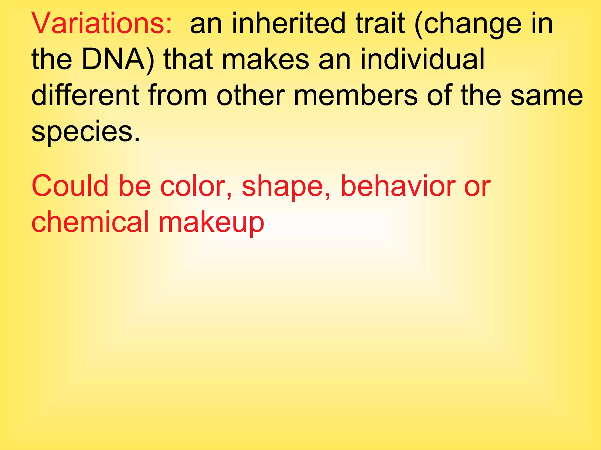 Variations:   an inherited trait (change in the DNA) that makes an individual different from other members of the same species. Could be color, shape, behavior or chemical makeup 