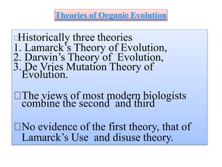 Theories of Organic Evolution
Historically three theories
1. Lamarck’s Theory of Evolution,
2. Darwin’s Theory of Evolution,
3. De Vries Mutation Theory of
Evolution.
The views of most modern biologists
combine the second and third
No evidence of the first theory, that of
Lamarck’s Use and disuse theory.
 