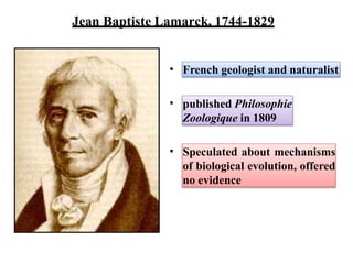Jean Baptiste Lamarck, 1744-1829
• French geologist and naturalist
• published Philosophie
Zoologique in 1809
• Speculated about mechanisms
of biological evolution, offered
no evidence
 