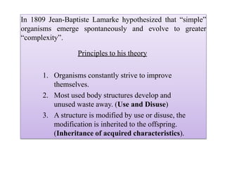 In 1809 Jean-Baptiste Lamarke hypothesized that “simple”
organisms emerge spontaneously and evolve to greater
“complexity”.
Principles to his theory
1. Organisms constantly strive to improve
themselves.
2. Most used body structures develop and
unused waste away. (Use and Disuse)
3. A structure is modified by use or disuse, the
modification is inherited to the offspring.
(Inheritance of acquired characteristics).
 