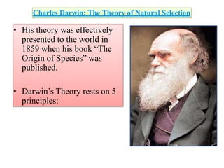 Charles Darwin: The Theory of Natural Selection
• His theory was effectively
presented to the world in
1859 when his book “The
Origin of Species” was
published.
• Darwin’s Theory rests on 5
principles:
 