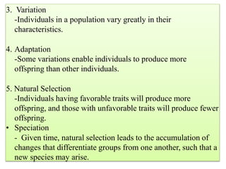 3. Variation
-Individuals in a population vary greatly in their
characteristics.
4. Adaptation
-Some variations enable individuals to produce more
offspring than other individuals.
5. Natural Selection
-Individuals having favorable traits will produce more
offspring, and those with unfavorable traits will produce fewer
offspring.
• Speciation
- Given time, natural selection leads to the accumulation of
changes that differentiate groups from one another, such that a
new species may arise.
 