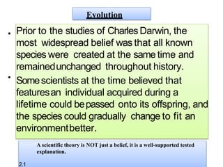 • Prior to the studies of Charles Darwin, the
most widespread belief was that all known
species were created at the same time and
remainedunchanged throughout history.
Somescientists at the time believed that
featuresan individual acquired during a
lifetime could bepassed onto its offspring, and
the species could gradually change to fit an
environmentbetter.
Evolution
•
A scientific theory is NOT just a belief, it is a well-supported tested
explanation.
2.1
 