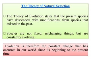 The Theory of Natural Selection
The Theory of Evolution states that the present species
have descended, with modifications, from species that
existed in the past.
Species are not fixed, unchanging things, but are
constantly evolving.
Evolution is therefore the constant change that has
occurred in our world since its beginning to the present
time
 