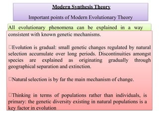 Modern Synthesis Theory
Important points of Modern Evolutionary Theory
All evolutionary phenomena can be explained in a way
consistent with known genetic mechanisms.
Evolution is gradual: small genetic changes regulated by natural
selection accumulate over long periods. Discontinuities amongst
species are explained as originating gradually through
geographical separation and extinction.
Natural selection is by far the main mechanism of change.
Thinking in terms of populations rather than individuals, is
primary: the genetic diversity existing in natural populations is a
key factor in evolution
 