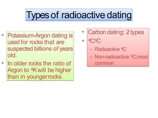 Typesof radioactive dating
• Potassium-Argon dating is
used for rocks that are
suspected billions of years
old.
In older rocks the ratio of
Argon to 4
0
Kwill be higher
than in youngerrocks.
•
•
•
Carbon dating: 2types
1
4
C:1
2
C
– Radioactive 1
4
C
– Non-radioactive 1
2
C,most
common
 