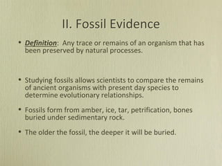 II. Fossil Evidence
• Definition: Any trace or remains of an organism that has
been preserved by natural processes.
• Studying fossils allows scientists to compare the remains
of ancient organisms with present day species to
determine evolutionary relationships.
• Fossils form from amber, ice, tar, petrification, bones
buried under sedimentary rock.
• The older the fossil, the deeper it will be buried.
 