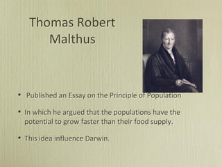 Thomas Robert
Malthus
• Published an Essay on the Principle of Population
• In which he argued that the populations have the
potential to grow faster than their food supply.
• This idea influence Darwin.
 