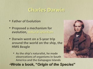 Charles Darwin
• Father of Evolution
• Proposed a mechanism for
evolution, natural selection
• Darwin went on a 5-year trip
around the world on the ship, the
HMS Beagle
• As the ship’s naturalist, he made
observations of organisms in South
America and the Galapagos Islands
•Wrote a book, “Origin of the Species”
 
