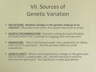 VII. Sources of
Genetic Variation
• MUTATIONS: Random changes in the genetic makeup of an
organism. (Actually a rare event, but causes new traits to arise).
• GENETIC RECOMBINATION: Gametes uniting during fertilization.
(Included within this is concept are meiosis and crossing over).
• MIGRATION: New traits being brought into a population or taking
traits out of a population. Has the greatest effect on small
populations.
• GENETIC DRIFT: Affects small populations; changes in the gene pool
due to storms, a catastrophe, etc. Harmful because it tends to
decrease the gene pool. Not significant in large populations.
 