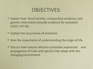 OBJECTIVES:
• Explain how fossil records, comparative anatomy, and
genetic information provide evidence for evolution
(S10LT-IIIf 39).
• Explain the occurrence of evolution.
• Give the importance of understanding the origin of life.
• Discuss how natural selection promotes expression and
propagation of traits and species that adapt with the
changing environment.
 