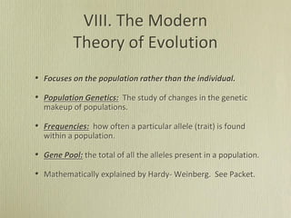 VIII. The Modern
Theory of Evolution
• Focuses on the population rather than the individual.
• Population Genetics: The study of changes in the genetic
makeup of populations.
• Frequencies: how often a particular allele (trait) is found
within a population.
• Gene Pool: the total of all the alleles present in a population.
• Mathematically explained by Hardy- Weinberg. See Packet.
 