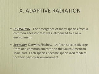 X. ADAPTIVE RADIATION
• DEFINITION: The emergence of many species from a
common ancestor that was introduced to a new
environment.
• Example: Darwins Finches… 14 finch species diverge
from one common ancestor on the South American
Mainland. Each species became specialized feeders
for their particular environment.
 