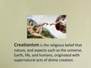 Creationism is the religious belief that
nature, and aspects such as the universe,
Earth, life, and humans, originated with
supernatural acts of divine creation.
 