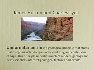 James Hutton and Charles Lyell
Uniformitarianism is a geological principle that states
that the physical landscape underwent long and continuous
change. This principle underlies much of modern geology and
helps scientists interpret geological features and events.
 