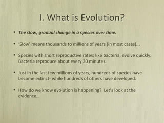 I. What is Evolution?
• The slow, gradual change in a species over time.
• ‘Slow’ means thousands to millions of years (in most cases)...
• Species with short reproductive rates; like bacteria, evolve quickly.
Bacteria reproduce about every 20 minutes.
• Just in the last few millions of years, hundreds of species have
become extinct- while hundreds of others have developed.
• How do we know evolution is happening? Let’s look at the
evidence…
 