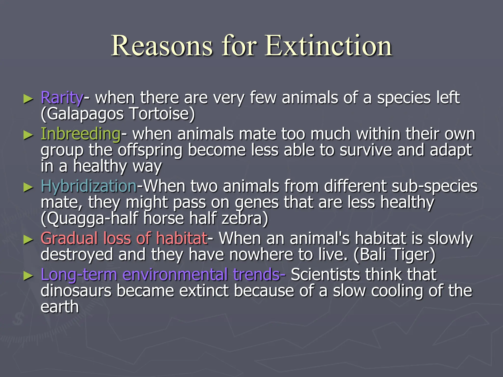 Reasons for Extinction
► Rarity- when there are very few animals of a species left
(Galapagos Tortoise)
► Inbreeding- when animals mate too much within their own
group the offspring become less able to survive and adapt
in a healthy way
► Hybridization-When two animals from different sub-species
mate, they might pass on genes that are less healthy
(Quagga-half horse half zebra)
► Gradual loss of habitat- When an animal's habitat is slowly
destroyed and they have nowhere to live. (Bali Tiger)
► Long-term environmental trends- Scientists think that
dinosaurs became extinct because of a slow cooling of the
earth
 